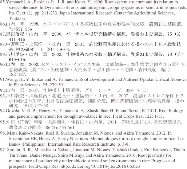   85.Yamauchi, A., Pardales Jr., J. R. and Kono, Y. 1996. Root system structure and its relation to stress tolerance. In Dynamics of roots and nitrogenin cropping systems of semi-arid tropics (eds. Ito, O. et al.). pp. 211-233. Japan International Research Center for Agricultural Sciences, Tsukuba.
  86.山内　章. 1998. 水ストレスに対する植物根系の発育形態学的反応. 農業および園芸. 73:551-556 
  87.森田茂紀・山内　章. 2000. バーチャル根研究機構の構想. 農業および園芸. 75 (3): 411-416
  88.中野明正・上原洋一・山内　章. 2001. 施設野菜生産における根へのストレス緩和技術.根の研究．10 (2): 59-63. 
  89.市川里紗・山内　章. 2003. 作物根系の水吸収・輸送構造. 農業および園芸. 78 (5): 610-615.
  90.山内　章. 2003.水ストレスとバイオマス生産. 温故知新—日本作物学会創立２５周年記念総説集（巽二郎・飯嶋盛雄・大門弘幸・宮川修一・三宅博・森田茂紀　編.）122-127.
  91.Wang, H., Y. Inukai and A. Yamauchi. Root Development and Nutrient Uptake. Critical Reviews in Plant Sciences. 25: 279-301.
  92.山内　章．2007. 作物根と土壌環境．グリーン・エージ．399: 9-13.
  93.小川敦史・川島長治・北道欣士・豊福恭子・山内 章. 2007. 浸透圧ストレス条件下での作物根の生育における浸透圧調節，細胞分裂，糖の蓄積機能の生理学的意義. 根の研究. 16(2):47-58.
 94.Gowda, V. R. P., Henry, A., Yamauchi, A., Shashidhar, H. E. and Serraj, R. 2011. Root biology and genetic improvement for drought avoidance in rice. Field Crops Res. 122: 1-13.
 95.仲田（狩野）麻奈・犬飼義明・林智仁・山内章．2011. 作物生産における理想型根系. 農業および園芸．86 (5): 555-561
 96. Mana Kano-Nakata, Roel R. Suralta, Jonathan M. Niones, and Akira Yamauchi. 2012. In Shashidhar HE, Henry A, Hardy B, editors. Methodologies for root drought studies in rice. Los Baños (Philippines): International Rice Research Institute. p. 3-8.
  97. Suralta, R. R., Mana Kano-Nakata, Jonathan M. Niones, Yoshiaki Inukai, Emi Kameoka, Thiem Thi Trane, Daniel Menge, Shiro Mitsuya and Akira Yamauchi. 2016. Root plasticity for maintenance of productivity under abiotic stressed soil environments in rice: Progress and prospects. Field Crops Res. http://dx.doi.org/10.1016/j.fcr.2016.06.023
 
