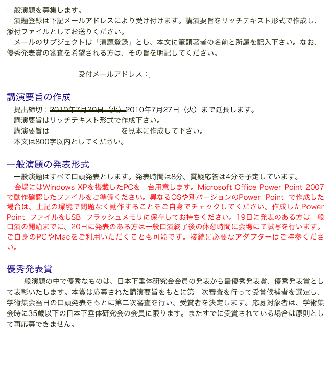 一般演題を募集します。
　演題登録は下記メールアドレスにより受け付けます。講演要旨をリッチテキスト形式で作成し、添付ファイルとしてお送りください。
　メールのサブジェクトは「演題登録」とし、本文に筆頭著者の名前と所属を記入下さい。なお、 優秀発表賞の審査を希望される方は、その旨を明記してください。

受付メールアドレス：jspr2010@agr.nagoya-u.ac.jp

講演要旨の作成
　提出締切：2010年7月20日（火）2010年7月27日（火）まで延長します。
　講演要旨はリッチテキスト形式で作成下さい。
　講演要旨はこちらの添付ファイルを見本に作成して下さい。
　本文は800字以内としてください。

一般演題の発表形式
　一般演題はすべて口頭発表とします。発表時間は8分、質疑応答は4分を予定しています。
　会場にはWindows XPを搭載したPCを一台用意します。Microsoft Office Power Point 2007で動作確認したファイルをご準備ください。異なるOSや別バージョンのPower Point で作成した場合は、上記の環境で問題なく動作することをご自身でチェックしてください。作成したPower Point ファイルをUSB フラッシュメモリに保存してお持ちください。19日に発表のある方は一般口演の開始までに、20日に発表のある方は一般口演終了後の休憩時間に会場にて試写を行います。ご自身のPCやMacをご利用いただくことも可能です。接続に必要なアダプターはご持参ください。

優秀発表賞
　一般演題の中で優秀なものは、日本下垂体研究会会員の発表から最優秀発表賞、優秀発表賞として表彰いたします。本賞は応募された講演要旨をもとに第一次審査を行って受賞候補者を選定し、学術集会当日の口頭発表をもとに第二次審査を行い、受賞者を決定します。応募対象者は、学術集会時に35歳以下の日本下垂体研究会の会員に限ります。またすでに受賞されている場合は原則として再応募できません。

日本下垂体研究会最優秀発表賞受賞規程
