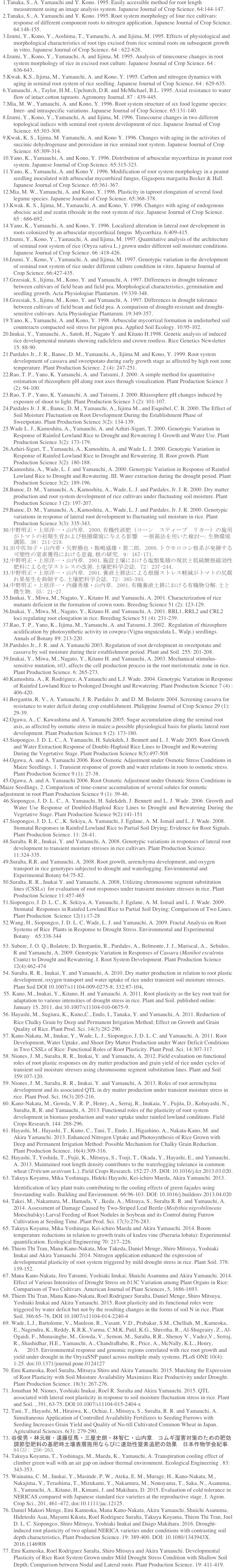   1.Tanaka, S., A. Yamauchi and Y. Kono. 1995. Easily accessible method for root length measurement using an image analysis system. Japanese Journal of Crop Science. 64:144-147. 
  2.Tanaka, S., A. Yamauchi and Y. Kono. 1995. Root system morphology of four rice cultivars: response of different component roots to nitrogen application. Japanese Journal of Crop Science. 64:148-155.
  3.Izumi, Y., Kono, Y., Aoshima, T., Yamauchi, A. and Iijima, M. 1995. Effects of physiological and morphological characteristics of root tips excised from rice seminal roots on subsequent growth in vitro. Japanese Journal of Crop Science. 64 : 622-628.
  4.Izumi, Y., Kono, Y., Yamauchi, A. and Iijima, M. 1995. Analysis of timecourse changes in root system morphology of rice in excised root culture. Japanese Journal of Crop Science. 64 : 636-643.
  5.Kwak. K.S., Iijima, M., Yamauchi, A. and Kono, Y. 1995. Carbon and nitrogen dynamics with aging in seminal root system of rice seedling. Japanese Journal of Crop Science. 64 : 629-635.
  6.Yamauchi, A., Taylor, H.M., Upchurch, D.R. and McMichael, B.L. 1995. Axial resistance to water flow of intact cotton taproots. Agronomy Journal. 87 : 439-445.
  7.Mia, M. W., Yamauchi, A. and Kono, Y. 1996. Root system structure of six food legume species: Inter- and intraspecific variations. Japanese Journal of Crop Science. 65:131-140.
  8.Izumi, Y., Kono, Y., Yamauchi, A. and Iijima, M. 1996. Timecourse changes in two different topological indices with seminal root system development of rice. Japanese Journal of Crop Science. 65:303-308.
  9.Kwak, K. S., Iijima, M. Yamauchi, A. and Kono Y. 1996. Changes with aging in the activities of succinic dehydrogenase and peroxidase in rice seminal root system. Japanese Journal of Crop Science. 65:309-314.
  10.Yano, K., Yamauchi, A. and Kono, Y. 1996. Distribution of arbuscular mycorrhizas in peanut root system. Japanese Journal of Crop Science. 65:315-323.
  11.Yano, K., Yamauchi, A. and Kono Y. 1996. Modification of root system morphology in a peanut seedling inoculated with arbuscular mycorrhizal fungus, Gigaspora margarita Becker & Hall. Japanese Journal of Crop Science. 65:361-367.
  12.Mia, M. W., Yamauchi, A. and Kono, Y. 1996. Plasticity in taproot elongation of several food legume species. Japanese Journal of Crop Science. 65:368-378.
  13.Kwak. K. S., Iijima, M., Yamauchi, A. and Kono, Y. 1996. Changes with aging of endogenous abscisic acid and zeatin riboside in the root system of rice. Japanese Journal of Crop Science. 65 : 686-692.
  14.Yano, K., Yamauchi, A. and Kono, Y. 1996. Localized alteration in lateral root development in roots colonized by an arbuscular mycorrhizal fungus  Mycorrhiza. 6:409-415.
  15.Izumi, Y., Kono, Y., Yamauchi, A. and Iijima, M. 1997. Quantitative analysis of the architecture of seminal root system of rice (Oryza sativa L.) grown under different soil moisture conditions. Japanese Journal of Crop Science. 66 :418-426.
  16.Izumi, Y., Kono, Y., Yamauchi, A. and Iijima, M. 1997. Genotypic variation in the development of seminal root system of rice under different culture condition in vitro. Japanese Journal of Crop Science. 66:427-435.
  17.Grzesiak, S., Iijima, M., Kono, Y. and Yamauchi, A. 1997. Differences in drought tolerance between cultivars of field bean and field pea. Morphological characteristics, germination and seedling growth. Acta Physiologiae Plantarum. 19:339-348.
  18.Grzesiak, S., Iijima, M., Kono, Y. and Yamauchi, A. 1997. Differences in drought tolerance between cultivars of field bean and field pea. A comparison of drought-resistant and drought-sensitive cultivars. Acta Physiologiae Plantarum. 19:349-357.
  19.Yano, K., Yamauchi, A. and Kono, Y. 1998. Arbuscular mycorrizal formation in undisturbed soil counteracts compacted soil stress for pigeon pea. Applied Soil Ecology. 10:95-102.
  20.Inukai, Y., Yamauchi, A., Satoh, H., Nagato Y. and Kitano H.1998. Genetic analysis of induced rice developmental mutants showing radicleless and crown rootless. Rice Genetics Newsletter 15: 88-90.
  21.Pardales Jr., J. R., Banoc, D. M., Yamauchi, A., Iijima M. and Kono, Y. 1999. Root system development of cassava and sweetpotato during early growth stage as affected by high root zone temperature. Plant Production Science. 2 (4): 247-251.
  22.Rao, T. P., Yano, K. Yamauchi, A. and Tatsumi, J. 2000. A simple method for quantitative estimation of rhizosphere pH along root axes through visualization. Plant Production Science 3 (2): 94-100.
  23.Rao, T. P., Yano, K. Yamauchi, A. and Tatsumi, J. 2000. Rhizosphere pH changes induced by exposure of shoot to light. Plant Production Science 3 (2): 101-107.
  24.Pardales Jr. J. R., Banoc, D. M., Yamauchi, A., Iijima M., and Esquibel, C. B. 2000. The Effect of Soil Moisture Fluctuation on Root Development During the Establishment Phase of Sweetpotato. Plant Production Science 3(2): 134-139.
  25.Wade L. J., Kamoshita, A., Yamauchi, A. and Azhiri-Sigari, T. 2000. Genotypic Variation in Response of Rainfed Lowland Rice to Drought and Rewatering I. Growth and Water Use. Plant Production Science 3(2): 173-179.
  26.Azhiri-Sigari, T., Yamauchi, A., Kamoshita, A. and Wade L. J. 2000. Genotypic Variation in Response of Rainfed Lowland Rice to Drought and Rewatering. II. Root growth. Plant Production Science 3(2): 180-188.
  27.Kamoshita, A., Wade, L. J. and Yamauchi, A. 2000. Genotypic Variation in Response of Rainfed Lowland Rice to Drought and Rewatering. III. Water extraction during the drought period. Plant Production Science 3(2): 189-196.
  28.Banoc, D. M., Yamauchi, A., Kamoshita, A., Wade, L. J. and Pardales, Jr. J. R. 2000. Dry matter production and root system development of rice cultivars under fluctuating soil moisture. Plant Production Science 3 (2): 197-207.
  29.Banoc, D. M., Yamauchi, A., Kamoshita, A., Wade, L. J. and Pardales, Jr. J. R. 2000. Genotypic variations in response of lateral root development to fluctuating soil moisture in rice. Plant Production Science 3(3): 335-343.
  30.中野明正・上原洋一・山内章. 2000.有機性液肥（コーン　スティープ　リカー）の施用がトマトの初期生育および根圏環境に与える影響　ー根箱法を用いた検討ー.生物環境調節. 38: 211-219.
  31.田中佐知子・山内章・矢野勝也・飯嶋盛雄・巽二郎. 2000.トウモロコシ根系が発揮する可塑性の窒素獲得における意義.根の研究. 9: 167-171.
  32.中野明正・上原洋一・山内章. 2001.施設土壌における塩類集積の現状と低硫酸根緩効性肥料による化学ストレスの改善.土壌肥料学会誌. 72: 237-244.
  33.中野明正・上原洋一・山内章. 2001.養液土耕法による根圏ストレス軽減がトマトの尻腐れ果発生を抑制する.土壌肥料学会誌. 72: 385-393.
  34.中野明正・上原洋一・内藤秀雄・山内章. 2001.有機養液土耕における有機物分解.土と微生物. 55: 21-27.
  35.Inukai, Y., Miwa, M., Nagato, Y., Kitano H. and Yamauchi, A. 2001. Characterization of rice mutants deficient in the formation of crown roots. Breeding Science 51 (2): 123-129.
  36.Inukai, Y., Miwa, M., Nagato, Y., Kitano H. and Yamauchi, A. 2001. RRL1, RRL2 and CRL2 loci regulating root elongation in rice. Breeding Science 51 (4): 231-239.
  37.Rao, T. P., Yano, K., Iijima, M., Yamauchi, A. and Tatsumi, J. 2002.  Regulation of rhizosphere acidification by photosynthetic activity in cowpea (Vigna unguiculata L. Walp.) seedlings. Annals of Botany 89: 213-220.
  38.Pardales Jr., J. R. and A. Yamauchi 2003. Regulation of root development in sweetpotato and cassava by soil moisture during their establishment period. Plant and Soil. 255: 201-208.
  39.Inukai, Y., Miwa, M., Nagato, Y., Kitano H. and Yamauchi, A. 2003. Mechanical stimulus-sensitive mutation, rrl3, affects the cell production process in the root meristematic zone in rice. Plant Production Science. 6: 265-273.
  40.Kamoshita. A., R. Rodriguez, A.Yamauchi and L.J. Wade. 2004. Genotypic Variation in Response of Rainfed Lowland Rice to Prolonged Drought and Rewatering. Plant Production Science 7 (4) : 406-420.
  41.Bergantin, R. V., A. Yamauchi, J. R. Pardales Jr. and D. M. Bolatete 2004. Screening cassava for resistance to water deficit during crop establishment. Philippine Journal of Crop Science 29 (1): 29-39.
  42.Ogawa, A., C. Kawashima and A. Yamauchi 2005. Sugar accumulation along the seminal root axis, as affected by osmotic stress in maize:a possible physiological basis for plastic lateral root development. Plant Production Science 8 (2): 173-180.
  43.Siopongco, J. D. L. C., A. Yamauchi, H. Salekdeh, J. Bennett and L. J. Wade 2005. Root Growth and Water Extraction Response of Double-Haploid Rice Lines to Drought and Rewatering During the Vegetative Stage. Plant Production Science 8(5):497-508
  44.Ogawa, A. and A. Yamauchi 2006. Root Osmotic Adjustment under Osmotic Stress Conditions in Maize Seedlings. 1. Transient response of growth and water relations in roots to osmotic stress. Plant Production Science 9 (1): 27-38.
  45.Ogawa, A. and A. Yamauchi 2006. Root Osmotic Adjustment under Osmotic Stress Conditions in Maize Seedlings. 2. Comparison of time-course accumulation of several solutes for osmotic adjustment in root Plant Production Science 9 (1): 39-46.
  46.Siopongco, J. D. L. C., A. Yamauchi, H. Salekdeh, J. Bennett and L. J. Wade. 2006. Growth and Water Use Response of Doubled-Haploid Rice Lines to Drought and Rewatering During the Vegetative Stage. Plant Production Science 9(2):141-151
  47.Siopongco, J. D. L. C., K. Sekiya, A. Yamauchi, J. Egdane, A. M. Ismail and L. J. Wade. 2008. Stomatal Responses in Rainfed Lowland Rice to Partial Soil Drying; Evidence for Root Signals. Plant Production Science. 11: 28-41.
  48.Suralta. R.R., Inukai, Y. and Yamauchi, A. 2008. Genotypic variations in responses of lateral root development to transient moisture stresses in rice cultivars. Plant Production Science. 11:324-335.
  49.Suralta, R.R. and Yamauchi, A. 2008. Root growth, aerenchyma development, and oxygen transport in rice genotypes subjected to drought and waterlogging. Environmental and Experimental Botany 64:75-82.
  50.Suralta, R. R., Inukai Y. and Yamauchi, A. 2008, Utilizing chromosome segment substitution lines (CSSLs)  for evaluation of root responses under transient moisture stresses in rice. Plant Production Science 11:457-465
  51.Siopongco, J. D. L. C., K. Sekiya, A. Yamauchi, J. Egdane, A. M. Ismail and L. J. Wade. 2009. Stomatal  Responses in Rainfed Lowland Rice to Partial Soil Drying; Comparison of Two Lines. Plant Production  Science 12(1):17-28
  52.Wang, H., Siopongco, J. D. L. C, Wade, L. J. and Yamauchi, A. 2009. Fractal Analysis on Root Systems of Rice  Plants in Response to Drought Stress. Environmental and Experimental Botany　65:338-344
  53. Subere, J. O. Q., Bolatete, D, Bergantin, R., Pardales, A., Belmonte, J. J., Mariscal, A.,  Sebidos, R and Yamauchi, A. 2009. Genotypic Variation in Responses of Cassava (Manihot esculenta Crantz) to Drought and Rewatering. I. Root System Development. Plant Production Science 12(4):462-474
  54. Suralta, R. R., Inukai, Y. and Yamauchi, A. 2010. Dry matter production in relation to root plastic development, oxygen transport and water uptake of rice under transient soil moisture stresses. Plant Soil DOI 10.1007/s11104-009-0275-8; 332:87-104.
  55. Kano, M., Inukai, Y., Kitano, H. and Yamauchi. A. 2011. Root plasticity as the key root trait for adaptation to various intensities of drought stress in rice. Plant and Soil. published online: January 15, 2011. doi:10.1007/s11104-010-0675-9.
  56. Hayashi, M., Sugiura, K., Kuno，C., Endo, I., Tanaka, Y. and Yamauchi, A. 2011. Reduction of Rice Chalky Grain by Deep and Permanent Irrigation Method; Effect on Growth and Grain Quality of Rice. Plant Prod. Sci. 14(3):282-290.
  57. Kano-Nakata, M., Inukai, Y., Wade, L. J., Siopongco, J, D. L. C. and Yamauchi, A. 2011. Root Development, Water Uptake, and Shoot Dry Matter Production under Water Deficit Conditions in Two CSSLs of Rice: Functional Roles of Root Plasticity. Plant Prod. Sci. 14:307-317.
  58. Niones, J. M., Suralta, R. R., Inukai, Y. and Yamauchi, A. 2012. Field evaluation on functional roles of root plastic responses on dry matter production and grain yield of rice under cycles of transient soil moisture stresses using chromosome segment substitution lines. Plant and Soil 359:107-120.
  59. Niones, J. M., Suralta, R. R., Inukai, Y. and Yamauchi, A. 2013. Roles of root aerenchyma development and its associated QTL in dry matter production under transient moisture stress in rice. Plant Prod. Sci. 16(3):205-216.
  60. Kano-Nakata, M., Gowda, V. R. P., Henry, A., Serraj, R., Inukaia, Y., Fujita, D., Kobayashi, N., Suralta, R, R. and Yamauchi, A. 2013. Functional roles of the plasticity of root system development in biomass production and water uptake under rainfed lowland conditions. Field Crops Research. 144: 288-296.
  61. Hayashi, M., Hayashi, T., Kuno, C., Tani, T., Endo, I., Higashino, A., Nakata-Kano, M. and Akira Yamauchi. 2013. Enhanced Nitrogen Uptake and Photosynthesis of Rice Grown with Deep and Permanent Irrigation Method: Possible Mechanism for Chalky Grain Reduction. Plant Production Science. 16(4):309-316.
  62. Hayashi, T, Yoshida, T., Fujii, K., Mitsuya, S., Tsuji, T., Okada, Y., Hayashi, E., and Yamauchi, A. 2013. Maintained root length density contributes to the waterlogging tolerance in common wheat (Triticum aestivum L.). Field Crops Research. 152:27-35. DOI: 10.1016/j.fcr.2013.03.020.
  63. Takuya Koyama, Mika Yoshinaga, Hideki Hayashi, Kei-ichiro Maeda, Akira Yamauchi. 2013. 　 Identification of key plant traits contributing to the cooling effects of green façades using freestanding walls. Building and Environment. 66:96-103. DOI: 10.1016/j.buildenv.2013.04.020
  64. Takei, M., Nakamura, M., Hamada, Y., Ikeda, A., Mitsuya, S., Suralta R. R. and Yamauchi, A. 2014. Assessment of Damage Caused by Two-Striped Leaf Beetle (Medythia nigrobilineata Motschulsky) Larval Feeding of Root Nodules in Soybean and its Control during Furrow Cultivation at Seeding Time. Plant Prod. Sci. 17(3):276-283. 
  65. Takuya Koyama, Mika Yoshinaga, Kei-ichiro Maeda and Akira Yamauchi. 2014. Room temperature reductions in relation to growth traits of kudzu vine (Pueraria lobata): Experimental quantification. Ecological Engineering 70: 217–226.
  66. Thiem Thi Tran, Mana Kano-Nakata, Moe Takeda, Daniel Menge, Shiro Mitsuya, Yoshiaki Inukai and Akira Yamauchi. 2014. Nitrogen application enhanced the expression of developmental plasticity of root system triggered by mild drought stress in rice. Plant Soil. 378: 139-152.
  67. Mana Kano-Nakata, Jiro Tatsumi, Yoshiaki Inukai, Shuichi Asanuma and Akira Yamauchi. 2014. Effect of Various Intensities of Drought Stress on δ13C Variation among Plant Organs in Rice: Comparison of Two Cultivars. American Journal of Plant Sciences, 5, 1686-1693.
  68. Thiem Thi Tran, Mana Kano-Nakata, Roel Rodriguez Suralta, Daniel Menge, Shiro Mitsuya, Yoshiaki Inukai and Akira Yamauchi. 2015. Root plasticity and its functional roles were triggered by water deficit but not by the resulting changes in the forms of soil N in rice. Plant Soil. 386:65–76. DOI 10.1007/s11104-014-2240-4
  69. Wade, L.J., Bartolome, V., Mauleon, R., Vasant, V.D., Prabakar, S.M., Chelliah, M., Kameoka, E., Nagendra, K., Reddy, K.R.K.,Varma, C.M.K, Patil, K.G., Shrestha, R., Al-Shugeairy, Z., Al-Ogaidi, F., Munasinghe, M., Gowda, V., Semon, M., Suralta, R.R., Shenoy V., Vadez,V., Serraj, R., Shashidhar, H.E., Yamauchi, A., ChandraBabu, R., Price, A., McNally, K.L., Henry, A.	2015. Environmental response and genomic regions correlated with rice root growth and yield under drought in the OryzaSNP panel across multiple study systems. PLoS ONE 10(4): 1-25. doi:10.1371/journal.pone.0124127
  70. Emi Kameoka, Roel Suralta, Mitsuya Shiro and Akira Yamauchi. 2015. Matching the Expression of Root Plasticity with Soil Moisture Availability Maximizes Rice Productivity under Drought. Plant Production Science. 18(3): 267-276. 
  71. Jonathan M. Niones, Yoshiaki Inukai, Roel R. Suralta and Akira Yamauchi. 2015. QTL associated with lateral root plasticity in response to soil moisture fluctuation stress in rice. Plant and Soil. , 391, 63-75. DOI:10.1007/s11104-015-2404-x
  72. Tani, T., Hayashi, M., Hiraiwa, K., Ochiai, I., Mitsuya, S., Suralta, R. R. and Yamauchi, A. Simultaneous Application of Controlled Availability Fertilizers to Seeding Furrows with Seeding Increases Grain Yield and Quality of No-till Cultivated Common Wheat in Japan. Agricultural Sciences. 6(3): 279-290.
  73. 谷俊男・林元樹・遠藤征馬・三屋史朗・林智仁・山内章. コムギ湿害対策のための肥効調節型肥料の基肥時土壌表層施用ならびに速効性窒素追肥の効果. 日本作物学会紀事. 84(3): 256-263.
  74. Takuya Koyama, T., Yoshinaga, M., Maeda, K., Yamauchi, A. Transpiration cooling effect of climber green wall with an air gap on indoor thermal environment. Ecological Engineering . 83: 343-353.
  75. Wainaina, C. M., Inukai, Y., Masinde, P. W., Ateka, E. M., Murage, H., Kano-Nakata, M., Nakajima, Y., Terashima, T., Mizukami, Y., Nakamura, M., Nonoyama, T., Saka, N., Asanuma, S., Yamauchi, A., Kitano, H., Kimani, J. and Makihara, D. 2015. Evaluation of cold tolerance in NERICAS compared with Japanese standard rice varieties at the reproductive stage. J. Agron. Crop Sci., 201, 461–472, doi:10.1111/jac.12125.
  76. Daniel Makori Menge, Emi Kameoka, Mana Kano-Nakata, Akira Yamauchi, Shuichi Asanuma, Hidetoshi Asai, Mayumi Kikuta, Roel Rodriguez Suralta, Takuya Koyama, Thiem Thi Tran, Joel D. L. C. Siopongco, Shiro Mitsuya, Yoshiaki Inukai and Daigo Makihara. 2016. Drought-induced root plasticity of two upland NERICA varieties under conditions with contrasting soil depth characteristics, Plant Production Science. 19: 389-400. DOI: 10.1080/1343943X.2016.1146908
  77. Emi Kameoka, Roel Rodriguez Suralta, Shiro Mitsuya and Akira Yamauchi. Developmental Plasticity of Rice Root System Grown under Mild Drought Stress Condition with Shallow Soil Depth; Comparison between Nodal and Lateral roots. Plant Production Science. 19: 411-419.