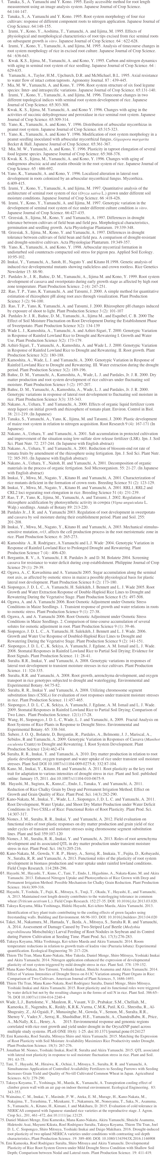 	1.	Tanaka, S., A. Yamauchi and Y. Kono. 1995. Easily accessible method for root length measurement using an image analysis system. Japanese Journal of Crop Science. 64:144-147.
	2.	Tanaka, S., A. Yamauchi and Y. Kono. 1995. Root system morphology of four rice cultivars: response of different component roots to nitrogen application. Japanese Journal of Crop Science. 64:148-155.
	3.	 Izumi, Y., Kono, Y., Aoshima, T., Yamauchi, A. and Iijima, M. 1995. Effects of physiological and morphological characteristics of root tips excised from rice seminal roots on subsequent growth in vitro. Japanese Journal of Crop Science. 64 : 622-628.
	4.	 Izumi, Y., Kono, Y., Yamauchi, A. and Iijima, M. 1995. Analysis of timecourse changes in root system morphology of rice in excised root culture. Japanese Journal of Crop Science. 64 : 636-643.
	5.	 Kwak. K.S., Iijima, M., Yamauchi, A. and Kono, Y. 1995. Carbon and nitrogen dynamics with aging in seminal root system of rice seedling. Japanese Journal of Crop Science. 64 : 629-635.
	6.	 Yamauchi, A., Taylor, H.M., Upchurch, D.R. and McMichael, B.L. 1995. Axial resistance to water flow of intact cotton taproots. Agronomy Journal. 87 : 439-445.
	7.	Mia, M. W., Yamauchi, A. and Kono, Y. 1996. Root system structure of six food legume species: Inter- and intraspecific variations. Japanese Journal of Crop Science. 65:131-140.
	8.	 Izumi, Y., Kono, Y., Yamauchi, A. and Iijima, M. 1996. Timecourse changes in two different topological indices with seminal root system development of rice. Japanese Journal of Crop Science. 65:303-308.
	9.	Kwak, K. S., Iijima, M. Yamauchi, A. and Kono Y. 1996. Changes with aging in the activities of succinic dehydrogenase and peroxidase in rice seminal root system. Japanese Journal of Crop Science. 65:309-314.
	10.	 Yano, K., Yamauchi, A. and Kono, Y. 1996. Distribution of arbuscular mycorrhizas in peanut root system. Japanese Journal of Crop Science. 65:315-323.
	11.	 Yano, K., Yamauchi, A. and Kono Y. 1996. Modification of root system morphology in a peanut seedling inoculated with arbuscular mycorrhizal fungus, Gigaspora margarita Becker & Hall. Japanese Journal of Crop Science. 65:361-367.
	12.	 Mia, M. W., Yamauchi, A. and Kono, Y. 1996. Plasticity in taproot elongation of several food legume species. Japanese Journal of Crop Science. 65:368-378.
	13.	Kwak. K. S., Iijima, M., Yamauchi, A. and Kono, Y. 1996. Changes with aging of endogenous abscisic acid and zeatin riboside in the root system of rice. Japanese Journal of Crop Science. 65 : 686-692.
	14.	Yano, K., Yamauchi, A. and Kono, Y. 1996. Localized alteration in lateral root development in roots colonized by an arbuscular mycorrhizal fungus. Mycorrhiza. 6:409-415.
	15.	 Izumi, Y., Kono, Y., Yamauchi, A. and Iijima, M. 1997. Quantitative analysis of the architecture of seminal root system of rice (Oryza sativa L.) grown under different soil moisture conditions. Japanese Journal of Crop Science. 66 :418-426.
	16.	 Izumi, Y., Kono, Y., Yamauchi, A. and Iijima, M. 1997. Genotypic variation in the development of seminal root system of rice under different culture condition in vitro. Japanese Journal of Crop Science. 66:427-435.
	17.	 Grzesiak, S., Iijima, M., Kono, Y. and Yamauchi, A. 1997. Differences in drought tolerance between cultivars of field bean and field pea. Morphological characteristics, germination and seedling growth. Acta Physiologiae Plantarum. 19:339-348.
	18.	 Grzesiak, S., Iijima, M., Kono, Y. and Yamauchi, A. 1997. Differences in drought tolerance between cultivars of field bean and field pea. A comparison of drought-resistant and drought-sensitive cultivars. Acta Physiologiae Plantarum. 19:349-357.
	19.	 Yano, K., Yamauchi, A. and Kono, Y. 1998. Arbuscular mycorrizal formation in undisturbed soil counteracts compacted soil stress for pigeon pea. Applied Soil Ecology. 10:95-102.
	20.	Inukai, Y., Yamauchi, A., Satoh, H., Nagato Y. and Kitano H.1998. Genetic analysis of induced rice developmental mutants showing radicleless and crown rootless. Rice Genetics Newsletter 15: 88-90.
	21.	 Pardales Jr., J. R., Bañoc, D. M., Yamauchi, A., Iijima M. and Kono, Y. 1999. Root system development of cassava and sweetpotato during early growth stage as affected by high root zone temperature. Plant Production Science. 2 (4): 247-251.
	22.	 Rao, T. P., Yano, K. Yamauchi, A. and Tatsumi, J. 2000. A simple method for quantitative estimation of rhizosphere pH along root axes through visualization. Plant Production Science 3 (2): 94-100.
	23.	 Rao, T. P., Yano, K. Yamauchi, A. and Tatsumi, J. 2000. Rhizosphere pH changes induced by exposure of shoot to light. Plant Production Science 3 (2): 101-107
	24.	 Pardales Jr. J. R., Bañoc, D. M., Yamauchi, A., Iijima M., and Esquibel, C. B. 2000 The Effect of Soil Moisture Fluctuation on Root Development During the Establishment Phase of Sweetpotato. Plant Production Science 3(2): 134-139
	25.	Wade L. J., Kamoshita, A., Yamauchi, A. and Azhiri-Sigari, T. 2000. Genotypic Variation in Response of Rainfed Lowland Rice to Drought and Rewatering I. Growth and Water Use. Plant Production Science 3(2): 173-179.
	26.	Azhiri-Sigari, T., Yamauchi, A., Kamoshita, A. and Wade L. J. 2000. Genotypic Variation in Response of Rainfed Lowland Rice to Drought and Rewatering. II. Root growth. Plant Production Science 3(2): 180-188.
	27.	Kamoshita, A., Wade, L. J. and Yamauchi, A. 2000. Genotypic Variation in Response of Rainfed Lowland Rice to Drought and Rewatering. III. Water extraction during the drought period. Plant Production Science 3(2): 189-196.
	28.	Bañoc, D. M., Yamauchi, A., Kamoshita, A., Wade, L. J. and Pardales, Jr. J. R. 2000. Dry matter production and root system development of rice cultivars under fluctuating soil moisture. Plant Production Science 3 (2): 197-207.
	29.	Bañoc, D. M., Yamauchi, A., Kamoshita, A., Wade, L. J. and Pardales, Jr. J. R. 2000. Genotypic variations in response of lateral root development to fluctuating soil moisture in rice. Plant Production Science 3(3): 335-343.
	30.	Nakano, A., Uehara, Y. and Yamauchi, A. 2000. Effects of organic liquid fertilizer (corn steep liquor) on initial growth and rhizosphere of tomato plant. Environ. Control in Biol. 38: 211-219. (In Japanese)
	31.	Tanaka, S., Yamauchi, A., Yano, K., Iijima, M. and Tatsumi, J. 2000. Plastic development of maize root system in relation to nitrogen acquisition. Root Research 9 (4): 167-171 (In Japanese)
	32.	Nakano, A., Uehara, Y. and Yamauchi, A. 2001. Salt accumulation in protected cultivation and improvement of the situation using low-sulfate slow release fertilizer (LSR). Jpn. J. Soil Sci. Plant Nutr. 72: 237-244. (In Japanese with English abstract)
	33.	Nakano, A., Uehara, Y. and Yamauchi, A. 2001. Reduction of blossom-end rot rate of tomata fruits by amendment of the rhizosphere using fertigation. Jpn. J. Soil Sci. Plant Nutr. 72: 385-393. (In Japanese with English abstract)
	34.	Nakano, A., Uehara, Y., Naitoh, H. and Yamauchi, A. 2001. Decomposition of organic materials in the process of organic fertigation. Soil Microorganism. 55: 21-27. (In Japanese with English abstract)
	35.	Inukai, Y., Miwa, M., Nagato, Y., Kitano H. and Yamauchi, A. 2001. Characterization of rice mutants deficient in the formation of crown roots. Breeding Science 51 (2): 123-129.
	36.	Inukai, Y., Miwa, M., Nagato, Y., Kitano H. and Yamauchi, A. 2001. RRL1, RRL2 and CRL2 loci regurating root elongation in rice. Breeding Science 51 (4): 231-239.
	37.	Rao, T. P., Yano, K., Iijima, M., Yamauchi, A. and Tatsumi, J. 2002. Regulation of rhizosphere acidification by photosynthetic activity in cowpea (Vigna unguiculata L. Walp.) seedlings. Annals of Botany 89: 213-220.
	38.	Pardales Jr., J. R. and A. Yamauchi 2003. Regulation of root development in sweetpotato and cassava by soil moisture during their establishment period. Plant and Soil. 255: 201-208.
	39.	Inukai, Y., Miwa, M., Nagato, Y., Kitano H. and Yamauchi, A. 2003. Mechanical stimulus-sensitive mutation, rrl3, affects the cell production process in the root meristematic zone in rice. Plant Production Science. 6: 265-273.
	40.	Kamoshita. A., R. Rodriguez, A.Yamauchi and L.J. Wade. 2004. Genotypic Variation in Response of Rainfed Lowland Rice to Prolonged Drought and Rewatering. Plant Production Science 7 (4) : 406-420.
	41.	Bergantin, R. V., A. Yamauchi, J. R. Pardales Jr. and D. M. Bolatete 2004. Screening cassava for resistance to water deficit during crop establishment. Philippine Journal of Crop Science 29 (1): 29-39.
	42.	Ogawa, A., C. Kawashima and A. Yamauchi 2005. Sugar accumulation along the seminal root axis, as affected by osmotic stress in maize:a possible physiological basis for plastic lateral root development. Plant Production Science 8 (2): 173-180.
	43.	Siopongco, J. D. L. C., A. Yamauchi, H. Salekdeh, J. Bennett and L. J. Wade 2005. Root Growth and Water Extraction Response of Double-Haploid Rice Lines to Drought and Rewatering During the Vegetative Stage. Plant Production Science 8 (5): 497-508.
	44.	Ogawa, A. and A. Yamauchi 2006. Root Osmotic Adjustment under Osmotic Stress Conditions in Maize Seedlings. 1. Transient response of growth and water relations in roots to osmotic stress. Plant Production Science 9 (1): 27-38.
	45.	Ogawa, A. and A. Yamauchi 2006. Root Osmotic Adjustment under Osmotic Stress Conditions in Maize Seedlings. 2. Comparison of time-course accumulation of several solutes for osmotic adjustment in root. Plant Production Science 9 (1): 39-46.
	46.	Siopongco, J. D. L. C., A. Yamauchi, H. Salekdeh, J. Bennett and L. J. Wade. 2006. Growth and Water Use Response of Doubled-Haploid Rice Lines to Drought and Rewatering During the Vegetative Stage. Plant Production Science 9 (2): 141-151.
  47.  Siopongco, J. D. L. C., K. Sekiya, A. Yamauchi, J. Egdane, A. M. Ismail and L. J. Wade. 2008. Stomatal Responses in Rainfed Lowland Rice to Partial Soil Drying; Evidence for Root Signals. Plant Production Science. 11: 28-41.
  48.  Suralta. R.R., Inukai, Y. and Yamauchi, A. 2008. Genotypic variations in responses of lateral root development to transient moisture stresses in rice cultivars. Plant Production Science. 11: 324-335.
  49.  Suralta, R.R. and Yamauchi, A. 2008. Root growth, aerenchyma development, and oxygen transport in rice genotypes subjected to drought and waterlogging. Environmental and Experimental Botany. 64:75-82.
  50.  Suralta, R. R., Inukai Y. and Yamauchi, A. 2008. Utilizing chromosome segment substitution lines (CSSLs) for evaluation of root responses under transient moisture stresses in rice. Plant Production Science. 11:457-465. 
  51.  Siopongco, J. D. L. C., K. Sekiya, A. Yamauchi, J. Egdane, A. M. Ismail and L. J. Wade. 2009. Stomatal Responses in Rainfed Lowland Rice to Partial Soil Drying; Comparison of 
         Two Lines.  Plant Production Science. 12(1):17-28.
  52.  Wang, H., Siopongco, J. D. L. C, Wade, L. J. and Yamauchi, A. 2009.  Fractal Analysis on Root Systems of Rice Plants in Response to Drought Stress. Environmental and Experimental Botany. 65: 338-344.
  53.  Subere, J. O. Q., Bolatete, D, Bergantin, R., Pardales, A., Belmonte, J. J., Mariscal, A.,  Sebidos, R and Yamauchi, A. 2009. Genotypic Variation in Responses of Cassava (Manihot esculenta Crantz) to Drought and Rewatering. I. Root System Development. Plant Production Science 12(4):462-474
  54. Suralta, R. R., Inukai, Y. and Yamauchi, A. 2010. Dry matter production in relation to root plastic development, oxygen transport and water uptake of rice under transient soil moisture stresses. Plant Soil DOI 10.1007/s11104-009-0275-8; 332:87-104.
  55. Kano, M., Inukai, Y., Kitano, H. and Yamauchi. A. 2011. Root plasticity as the key root trait for adaptation to various intensities of drought stress in rice. Plant and Soil. published online: January 15, 2011. doi:10.1007/s11104-010-0675-9.
  56.  Hayashi, M., Sugiura, K., Kuno，C., Endo, I., Tanaka, Y. and Yamauchi, A. 2011. Reduction of Rice Chalky Grain by Deep and Permanent Irrigation Method; Effect on Growth and Grain Quality of Rice. Plant Prod. Sci. 14(3):282-290.
  57. Kano-Nakata, M., Inukai, Y., Wade, L. J., Siopongco, J, D. L. C. and Yamauchi, A. 2011. Root Development, Water Uptake, and Shoot Dry Matter Production under Water Deficit Conditions in Two CSSLs of Rice: Functional Roles of Root Plasticity. Plant Prod. Sci. 14:307-317.
  58. Niones, J. M., Suralta, R. R., Inukai, Y. and Yamauchi, A. 2012. Field evaluation on functional roles of root plastic responses on dry matter production and grain yield of rice under cycles of transient soil moisture stresses using chromosome segment substitution lines. Plant and Soil 359:107-120
  59. Niones, J. M., Suralta, R. R., Inukai, Y. and Yamauchi, A. 2013. Roles of root aerenchyma development and its associated QTL in dry matter production under transient moisture stress in rice. Plant Prod. Sci. 16(3):205-216.
  60. Kano-Nakata, M., Gowda, V. R. P., Henry, A., Serraj, R., Inukaia, Y., Fujita, D., Kobayashi, N., Suralta, R, R. and Yamauchi, A. 2013. Functional roles of the plasticity of root system development in biomass production and water uptake under rainfed lowland conditions. Field Crops Research. 114:288-296.
  61. Hayashi, M., Hayashi, T., Kuno, C., Tani, T., Endo, I., Higashino, A., Nakata-Kano, M. and Akira Yamauchi. 2013. Enhanced Nitrogen Uptake and Photosynthesis of Rice Grown with Deep and Permanent Irrigation Method: Possible Mechanism for Chalky Grain Reduction. Plant Production Science. 16(4):309-316.
  62. Hayashi, T, Yoshida, T., Fujii, K., Mitsuya, S., Tsuji, T., Okada, Y., Hayashi, E., and Yamauchi, A. 2013. Maintained root length density contributes to the waterlogging tolerance in common wheat (Triticum aestivum L.). Field Crops Research. 152:27-35. DOI: 10.1016/j.fcr.2013.03.020.
  63. Takuya Koyama, Mika Yoshinaga, Hideki Hayashi, Kei-ichiro Maeda, Akira Yamauchi. 2013. 　 Identification of key plant traits contributing to the cooling effects of green façades using freestanding walls. Building and Environment. 66:96-103. DOI: 10.1016/j.buildenv.2013.04.020
  64. Takei, M., Nakamura, M., Hamada, Y., Ikeda, A., Mitsuya, S., Suralta R. R. and Yamauchi, A. 2014. Assessment of Damage Caused by Two-Striped Leaf Beetle (Medythia nigrobilineata Motschulsky) Larval Feeding of Root Nodules in Soybean and its Control during Furrow Cultivation at Seeding Time. Plant Prod. Sci. 17(3):276-283.
  65. Takuya Koyama, Mika Yoshinaga, Kei-ichiro Maeda and Akira Yamauchi. 2014. Room temperature reductions in relation to growth traits of kudzu vine (Pueraria lobata): Experimental quantification. Ecological Engineering 70: 217–226.
  66. Thiem Thi Tran, Mana Kano-Nakata, Moe Takeda, Daniel Menge, Shiro Mitsuya, Yoshiaki Inukai and Akira Yamauchi. 2014. Nitrogen application enhanced the expression of developmental plasticity of root system triggered by mild drought stress in rice. Plant Soil. 378: 139-152.
  67. Mana Kano-Nakata, Jiro Tatsumi, Yoshiaki Inukai, Shuichi Asanuma and Akira Yamauchi. 2014. Effect of Various Intensities of Drought Stress on δ13C Variation among Plant Organs in Rice: Comparison of Two Cultivars. American Journal of Plant Sciences, 5, 1686-1693.
  68. Thiem Thi Tran, Mana Kano-Nakata, Roel Rodriguez Suralta, Daniel Menge, Shiro Mitsuya, Yoshiaki Inukai and Akira Yamauchi. 2015. Root plasticity and its functional roles were triggered by water deficit but not by the resulting changes in the forms of soil N in rice. Plant Soil. 386:65–76. DOI 10.1007/s11104-014-2240-4
  69. Wade, L.J., Bartolome, V., Mauleon, R., Vasant, V.D., Prabakar, S.M., Chelliah, M., Kameoka, E., Nagendra, K., Reddy, K.R.K.,Varma, C.M.K, Patil, K.G., Shrestha, R., Al-Shugeairy, Z., Al-Ogaidi, F., Munasinghe, M., Gowda, V., Semon, M., Suralta, R.R., Shenoy V., Vadez,V., Serraj, R., Shashidhar, H.E., Yamauchi, A., ChandraBabu, R., Price, A., McNally, K.L., Henry, A.	2015. Environmental response and genomic regions correlated with rice root growth and yield under drought in the OryzaSNP panel across multiple study systems. PLoS ONE 10(4): 1-25. doi:10.1371/journal.pone.0124127
  70. Emi Kameoka, Roel Suralta, Mitsuya Shiro and Akira Yamauchi. 2015. Matching the Expression of Root Plasticity with Soil Moisture Availability Maximizes Rice Productivity under Drought. Plant Production Science. 18(3): 267-276. 
  71. Jonathan M. Niones, Yoshiaki Inukai, Roel R. Suralta and Akira Yamauchi. 2015. QTL associated with lateral root plasticity in response to soil moisture fluctuation stress in rice. Plant and Soil. 391: 63-75.
  72. Tani, T., Hayashi, M., Hiraiwa, K., Ochiai, I., Mitsuya, S., Suralta, R. R. and Yamauchi, A. Simultaneous Application of Controlled Availability Fertilizers to Seeding Furrows with Seeding Increases Grain Yield and Quality of No-till Cultivated Common Wheat in Japan. Agricultural Sciences. 6(3): 279-290.
  73. Takuya Koyama, T., Yoshinaga, M., Maeda, K., Yamauchi, A. Transpiration cooling effect of climber green wall with an air gap on indoor thermal environment. Ecological Engineering.  83: 343-353.
  74. Wainaina, C. M., Inukai, Y., Masinde, P. W., Ateka, E. M., Murage, H., Kano-Nakata, M., Nakajima, Y., Terashima, T., Mizukami, Y., Nakamura, M., Nonoyama, T., Saka, N., Asanuma, S., Yamauchi, A., Kitano, H., Kimani, J. and Makihara, D. 2015. Evaluation of cold tolerance in NERICAS compared with Japanese standard rice varieties at the reproductive stage. J. Agron. Crop Sci., 201, 461–472, doi:10.1111/jac.12125.
  75. Daniel Makori Menge, Emi Kameoka, Mana Kano-Nakata, Akira Yamauchi, Shuichi Asanuma, Hidetoshi Asai, Mayumi Kikuta, Roel Rodriguez Suralta, Takuya Koyama, Thiem Thi Tran, Joel D. L. C. Siopongco, Shiro Mitsuya, Yoshiaki Inukai and Daigo Makihara. 2016. Drought-induced root plasticity of two upland NERICA varieties under conditions with contrasting soil depth characteristics, Plant Production Science. 19: 389-400. DOI: 10.1080/1343943X.2016.1146908
  76. Emi Kameoka, Roel Rodriguez Suralta, Shiro Mitsuya and Akira Yamauchi. Developmental Plasticity of Rice Root System Grown under Mild Drought Stress Condition with Shallow Soil Depth; Comparison between Nodal and Lateral roots. Plant Production Science. 19: 411-419.



